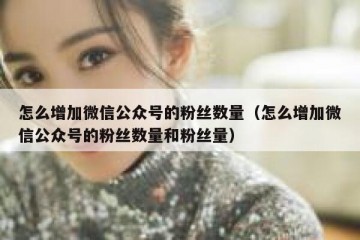 怎么增加微信公众号的粉丝数量（怎么增加微信公众号的粉丝数量和粉丝量）