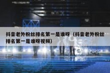 抖音老外粉丝排名第一是谁呀（抖音老外粉丝排名第一是谁呀视频）