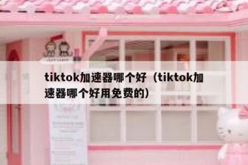 tiktok加速器哪个好（tiktok加速器哪个好用免费的）