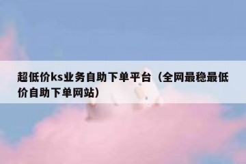 超低价ks业务自助下单平台（全网最稳最低价自助下单网站）