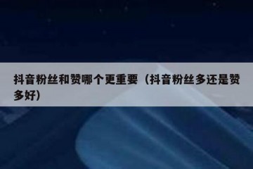 抖音粉丝和赞哪个更重要（抖音粉丝多还是赞多好）