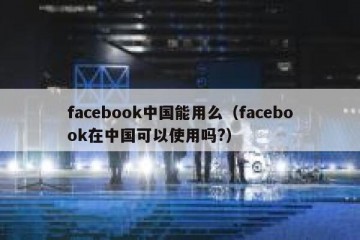 facebook中国能用么（facebook在中国可以使用吗?）