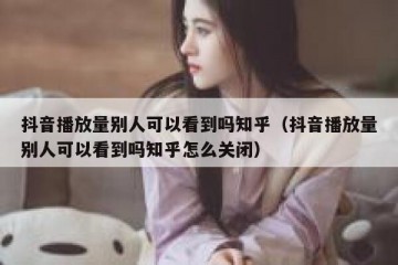 抖音播放量别人可以看到吗知乎（抖音播放量别人可以看到吗知乎怎么关闭）