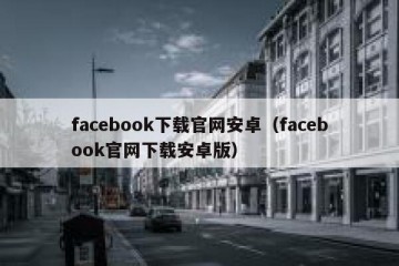 facebook下载官网安卓（facebook官网下载安卓版）