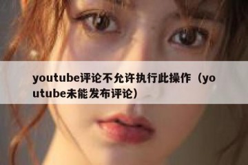 youtube评论不允许执行此操作（youtube未能发布评论）