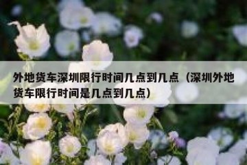外地货车深圳限行时间几点到几点（深圳外地货车限行时间是几点到几点）