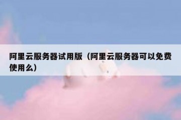 阿里云服务器试用版（阿里云服务器可以免费使用么）