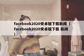 facebook2020安卓版下载新闻（facebook2020安卓版下载 新闻）