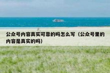 公众号内容真实可靠的吗怎么写（公众号里的内容是真实的吗）