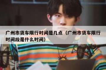 广州市货车限行时间是几点（广州市货车限行时间段是什么时间）