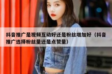 抖音推广是视频互动好还是粉丝增加好（抖音推广选择粉丝量还是点赞量）