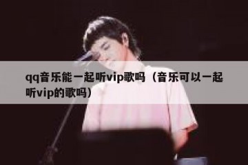 qq音乐能一起听vip歌吗（音乐可以一起听vip的歌吗）