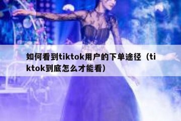 如何看到tiktok用户的下单途径（tiktok到底怎么才能看）