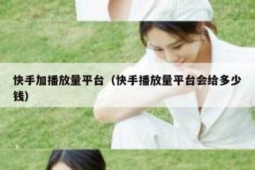 快手加播放量平台（快手播放量平台会给多少钱）