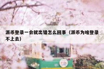 派币登录一会就出错怎么回事（派币为啥登录不上去）