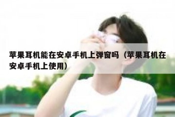苹果耳机能在安卓手机上弹窗吗（苹果耳机在安卓手机上使用）