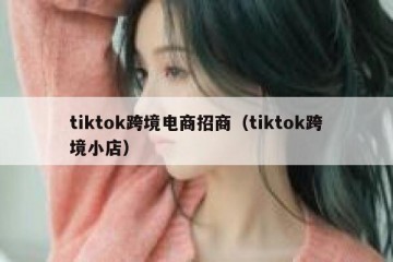 tiktok跨境电商招商（tiktok跨境小店）