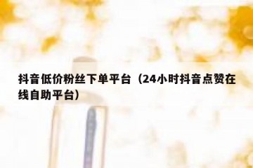 抖音低价粉丝下单平台（24小时抖音点赞在线自助平台）