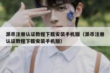 派币注册认证教程下载安装手机版（派币注册认证教程下载安装手机版）