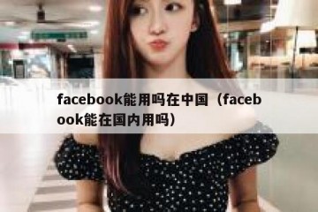 facebook能用吗在中国（facebook能在国内用吗）