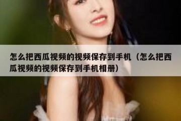 怎么把西瓜视频的视频保存到手机（怎么把西瓜视频的视频保存到手机相册）