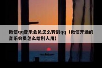 微信qq音乐会员怎么转到qq（微信开通的音乐会员怎么给别人用）