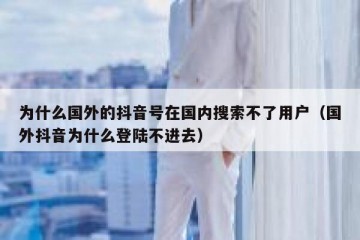 为什么国外的抖音号在国内搜索不了用户（国外抖音为什么登陆不进去）