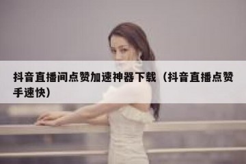抖音直播间点赞加速神器下载（抖音直播点赞手速快）