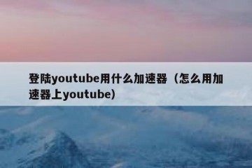 登陆youtube用什么加速器（怎么用加速器上youtube）