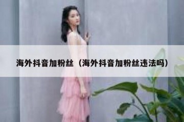 海外抖音加粉丝（海外抖音加粉丝违法吗）