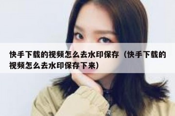 快手下载的视频怎么去水印保存（快手下载的视频怎么去水印保存下来）