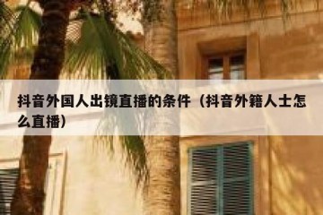 抖音外国人出镜直播的条件（抖音外籍人士怎么直播）