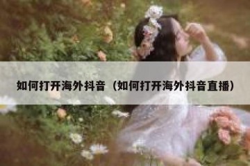 如何打开海外抖音（如何打开海外抖音直播）