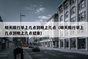 明天限行早上几点到晚上几点（明天限行早上几点到晚上几点结束）
