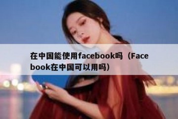 在中国能使用facebook吗（Facebook在中国可以用吗）