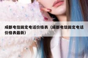 成都电信固定电话价格表（成都电信固定电话价格表最新）
