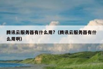 腾讯云服务器有什么用?（腾讯云服务器有什么用啊）