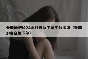 全网最低价24小时自助下单平台微博（微博24h自助下单）