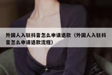 外国人入驻抖音怎么申请退款（外国人入驻抖音怎么申请退款流程）