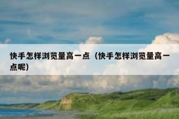 快手怎样浏览量高一点（快手怎样浏览量高一点呢）