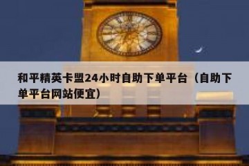 和平精英卡盟24小时自助下单平台（自助下单平台网站便宜）
