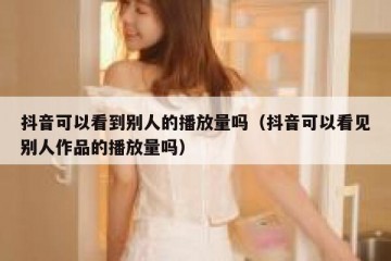 抖音可以看到别人的播放量吗（抖音可以看见别人作品的播放量吗）