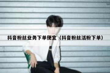 抖音粉丝业务下单便宜（抖音粉丝活粉下单）