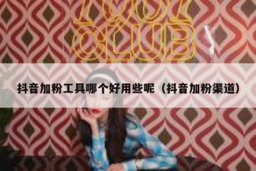 抖音加粉工具哪个好用些呢（抖音加粉渠道）