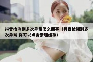 抖音检测到多次异常怎么回事（抖音检测到多次异常 你可以点击清理缓存）