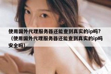 使用国外代理服务器还能查到真实的ip吗?（使用国外代理服务器还能查到真实的ip吗安全吗）