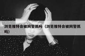浏览推特会被网警抓吗（浏览推特会被网警抓吗）