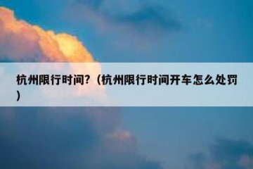 杭州限行时间?（杭州限行时间开车怎么处罚）