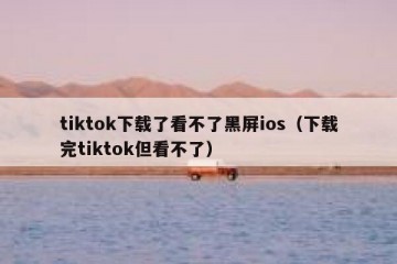 tiktok下载了看不了黑屏ios（下载完tiktok但看不了）