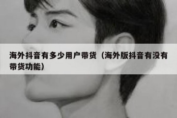 海外抖音有多少用户带货（海外版抖音有没有带货功能）
